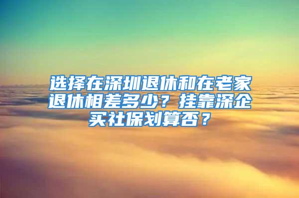 選擇在深圳退休和在老家退休相差多少？掛靠深企買社保劃算否？