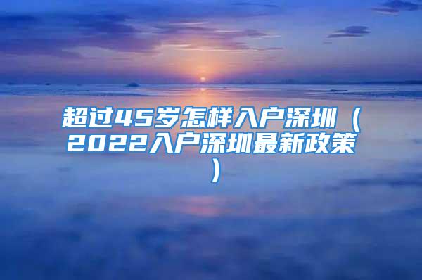 超過45歲怎樣入戶深圳（2022入戶深圳最新政策）