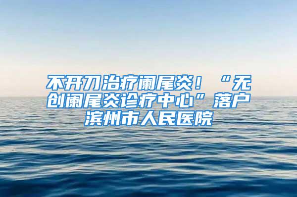 不開刀治療闌尾炎！“無創(chuàng)闌尾炎診療中心”落戶濱州市人民醫(yī)院