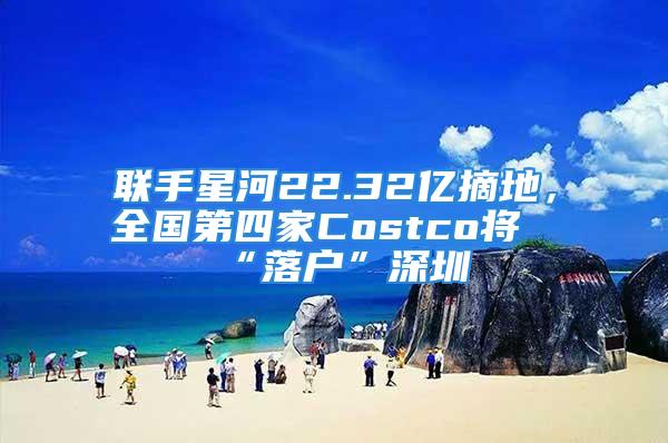 聯(lián)手星河22.32億摘地，全國第四家Costco將“落戶”深圳