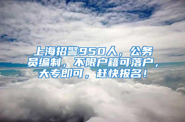 上海招警950人，公務(wù)員編制，不限戶籍可落戶，大專即可，趕快報(bào)名！