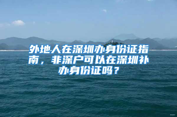 外地人在深圳辦身份證指南，非深戶可以在深圳補(bǔ)辦身份證嗎？