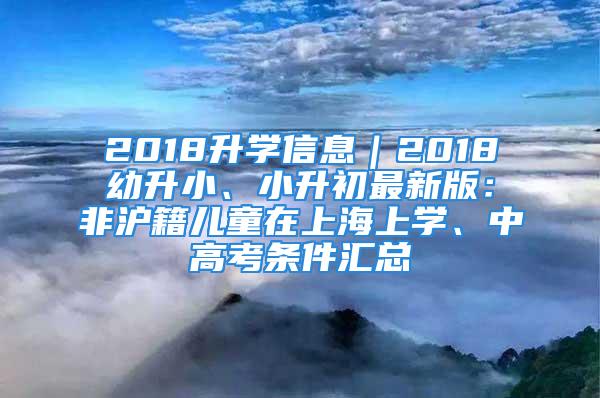 2018升學(xué)信息｜2018幼升小、小升初最新版：非滬籍兒童在上海上學(xué)、中高考條件匯總