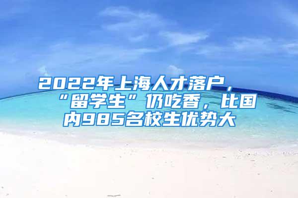 2022年上海人才落戶，“留學(xué)生”仍吃香，比國內(nèi)985名校生優(yōu)勢大