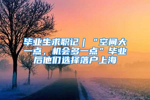 畢業(yè)生求職記｜“空間大一點(diǎn)，機(jī)會(huì)多一點(diǎn)”畢業(yè)后他們選擇落戶(hù)上海