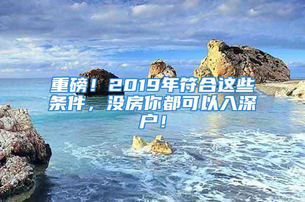 重磅！2019年符合這些條件，沒房你都可以入深戶！