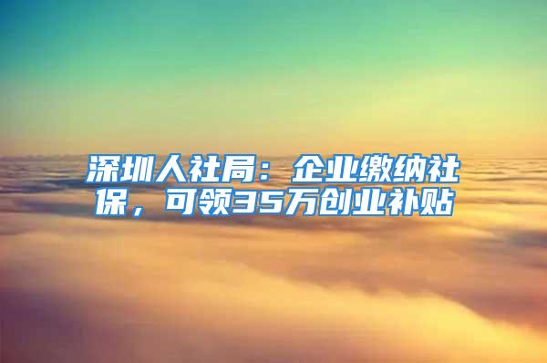 深圳人社局：企業(yè)繳納社保，可領(lǐng)35萬創(chuàng)業(yè)補(bǔ)貼