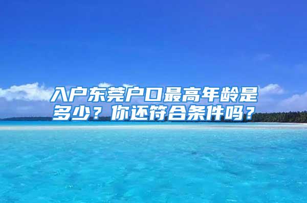 入戶東莞戶口最高年齡是多少？你還符合條件嗎？