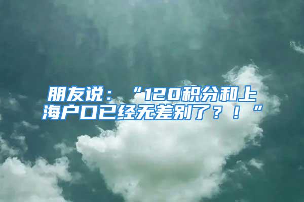 朋友說：“120積分和上海戶口已經(jīng)無差別了？！”