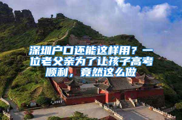 深圳戶口還能這樣用？一位老父親為了讓孩子高考順利，竟然這么做