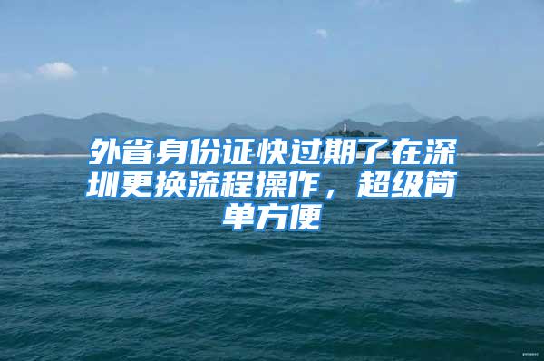 外省身份證快過(guò)期了在深圳更換流程操作，超級(jí)簡(jiǎn)單方便