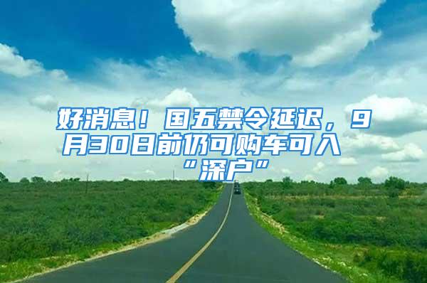 好消息！國五禁令延遲，9月30日前仍可購車可入“深戶”