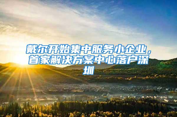 戴爾開始集中服務小企業(yè)，首家解決方案中心落戶深圳