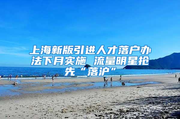 上海新版引進人才落戶辦法下月實施 流量明星搶先“落滬”