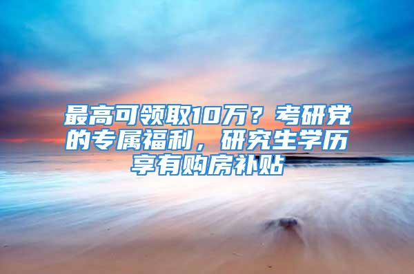 最高可領(lǐng)取10萬？考研黨的專屬福利，研究生學(xué)歷享有購(gòu)房補(bǔ)貼