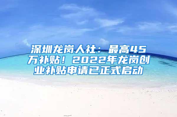 深圳龍崗人社：最高45萬補(bǔ)貼！2022年龍崗創(chuàng)業(yè)補(bǔ)貼申請已正式啟動(dòng)