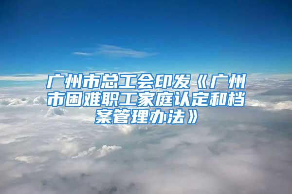 廣州市總工會(huì)印發(fā)《廣州市困難職工家庭認(rèn)定和檔案管理辦法》