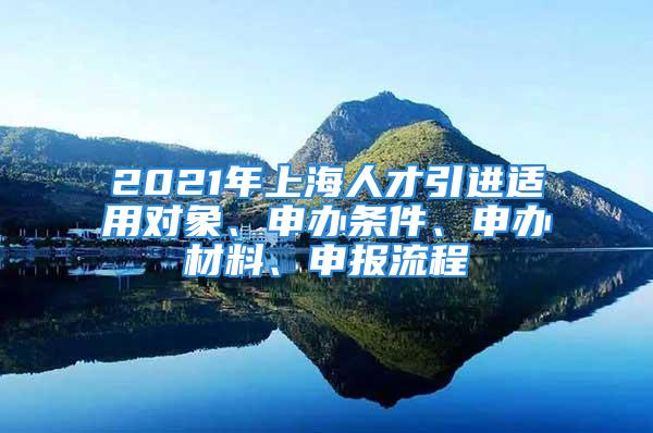 2021年上海人才引進適用對象、申辦條件、申辦材料、申報流程