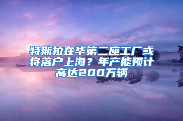 特斯拉在華第二座工廠或?qū)⒙鋺羯虾?？年產(chǎn)能預(yù)計(jì)高達(dá)200萬(wàn)輛