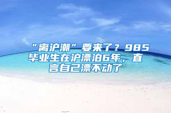 “離滬潮”要來了？985畢業(yè)生在滬漂泊6年，直言自己漂不動了