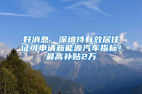 好消息，深圳持有效居住證可申請(qǐng)新能源汽車(chē)指標(biāo)！最高補(bǔ)貼2萬(wàn)