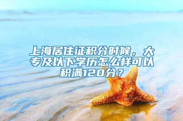 上海居住證積分時候，大專及以下學歷怎么樣可以積滿120分？