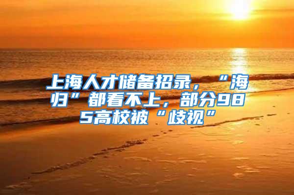 上海人才儲備招錄，“海歸”都看不上，部分985高校被“歧視”