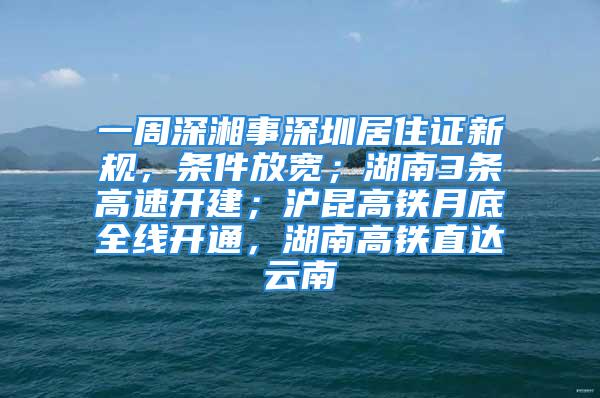 一周深湘事深圳居住證新規(guī)，條件放寬；湖南3條高速開建；滬昆高鐵月底全線開通，湖南高鐵直達(dá)云南