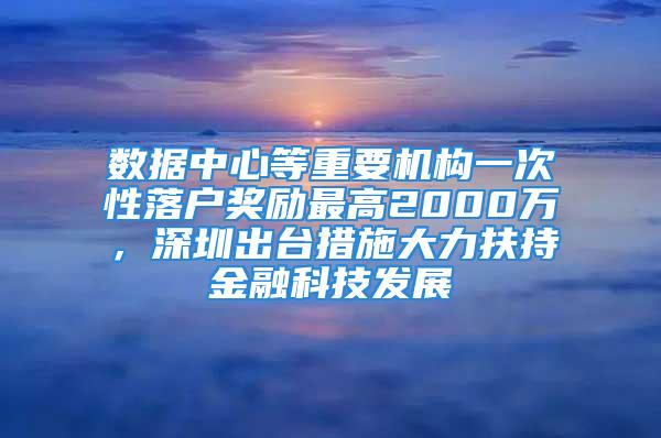 數(shù)據(jù)中心等重要機(jī)構(gòu)一次性落戶獎(jiǎng)勵(lì)最高2000萬，深圳出臺(tái)措施大力扶持金融科技發(fā)展