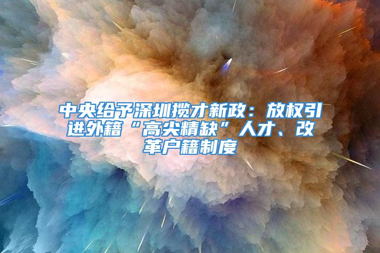 中央給予深圳攬才新政：放權(quán)引進(jìn)外籍“高尖精缺”人才、改革戶籍制度