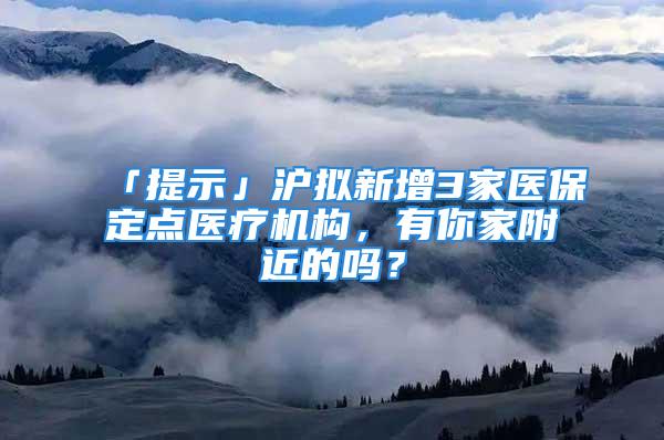 「提示」滬擬新增3家醫(yī)保定點(diǎn)醫(yī)療機(jī)構(gòu)，有你家附近的嗎？