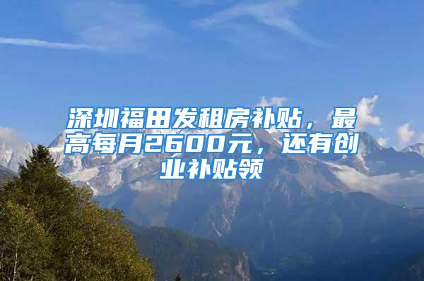 深圳福田發(fā)租房補(bǔ)貼，最高每月2600元，還有創(chuàng)業(yè)補(bǔ)貼領(lǐng)