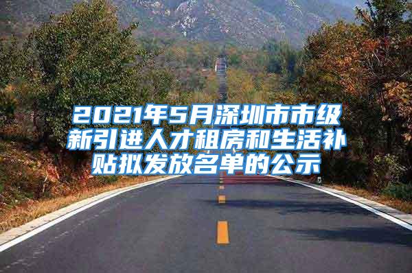 2021年5月深圳市市級新引進人才租房和生活補貼擬發(fā)放名單的公示