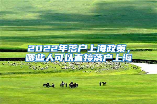 2022年落戶上海政策，哪些人可以直接落戶上海