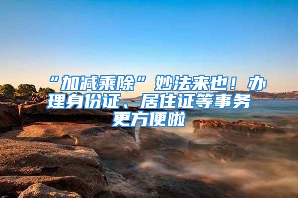 “加減乘除”妙法來也！辦理身份證、居住證等事務(wù)更方便啦