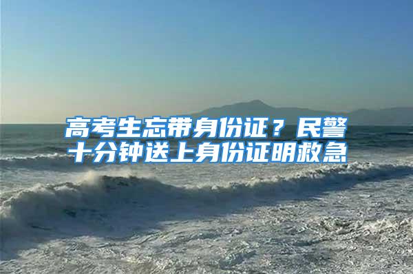 高考生忘帶身份證？民警十分鐘送上身份證明救急