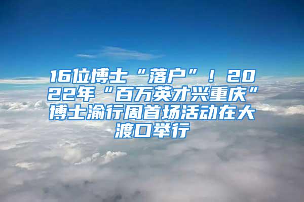 16位博士“落戶”！2022年“百萬英才興重慶”博士渝行周首場活動(dòng)在大渡口舉行