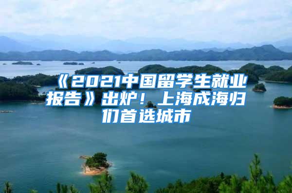 《2021中國留學生就業(yè)報告》出爐！上海成海歸們首選城市