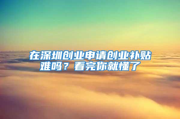 在深圳創(chuàng)業(yè)申請創(chuàng)業(yè)補(bǔ)貼難嗎？看完你就懂了