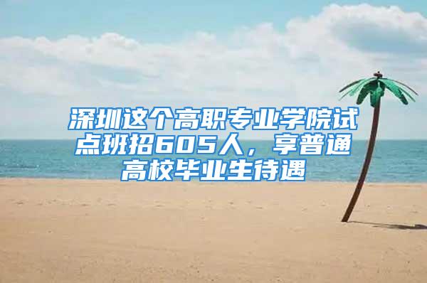 深圳這個(gè)高職專業(yè)學(xué)院試點(diǎn)班招605人，享普通高校畢業(yè)生待遇