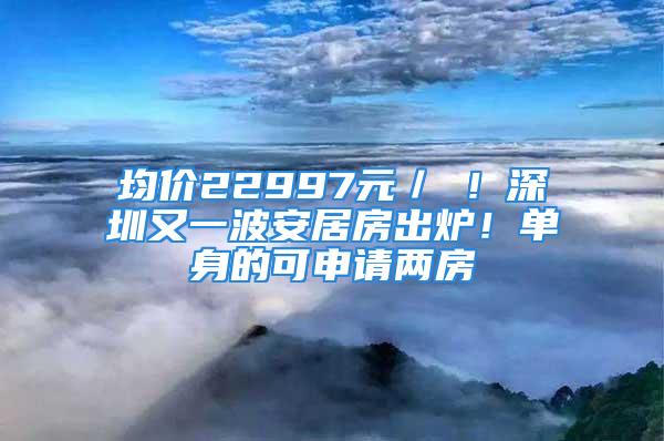 均價(jià)22997元／㎡！深圳又一波安居房出爐！單身的可申請兩房