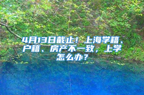 4月13日截止！上海學(xué)籍、戶籍、房產(chǎn)不一致，上學(xué)怎么辦？