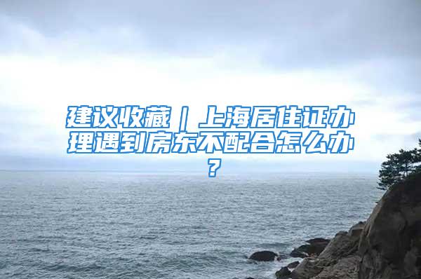 建議收藏｜上海居住證辦理遇到房東不配合怎么辦？