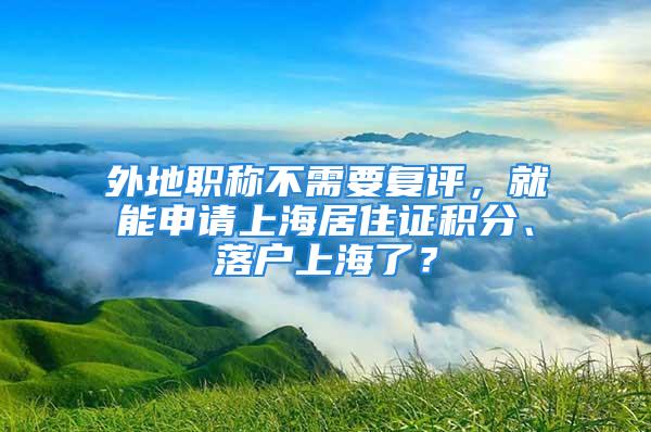 外地職稱不需要復(fù)評，就能申請上海居住證積分、落戶上海了？