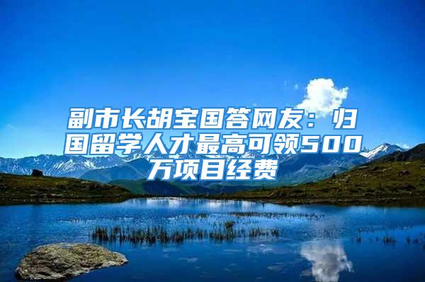 副市長胡寶國答網(wǎng)友：歸國留學人才最高可領500萬項目經(jīng)費