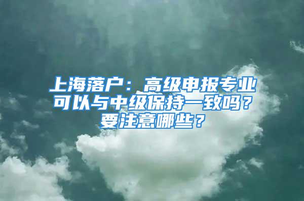 上海落戶：高級申報(bào)專業(yè)可以與中級保持一致嗎？要注意哪些？