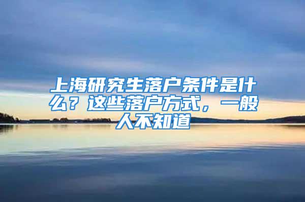 上海研究生落戶條件是什么？這些落戶方式，一般人不知道