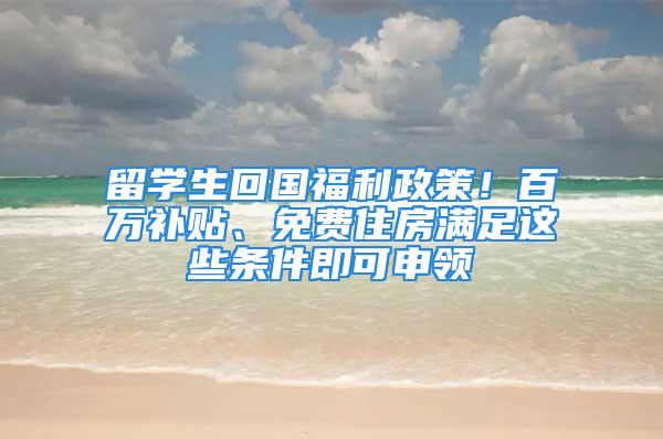 留學(xué)生回國(guó)福利政策！百萬補(bǔ)貼、免費(fèi)住房滿足這些條件即可申領(lǐng)