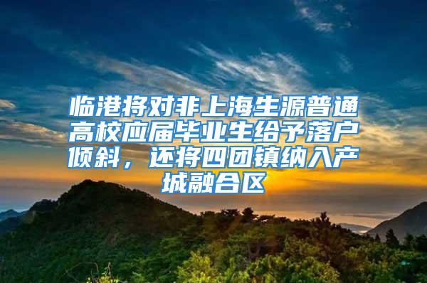 臨港將對非上海生源普通高校應(yīng)屆畢業(yè)生給予落戶傾斜，還將四團(tuán)鎮(zhèn)納入產(chǎn)城融合區(qū)