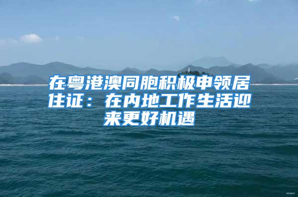 在粵港澳同胞積極申領(lǐng)居住證：在內(nèi)地工作生活迎來更好機(jī)遇